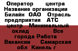 Оператор Call-центра › Название организации ­ Билайн, ОАО › Отрасль предприятия ­ АТС, call-центр › Минимальный оклад ­ 40 000 - Все города Работа » Вакансии   . Самарская обл.,Кинель г.